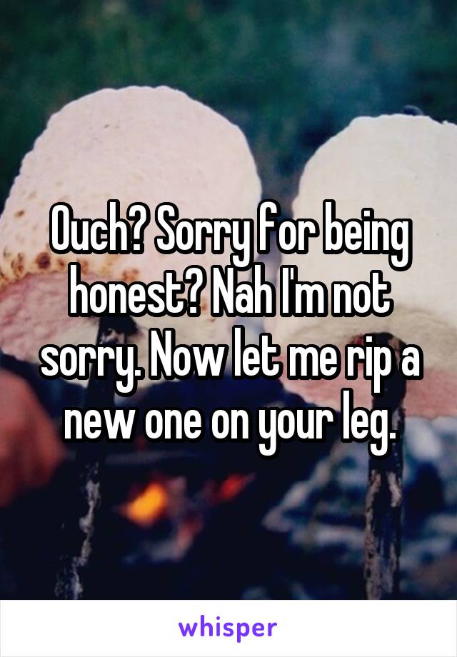 Ouch? Sorry for being honest? Nah I'm not sorry. Now let me rip a new one on your leg.