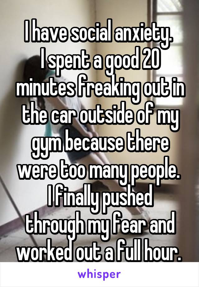 I have social anxiety. 
I spent a good 20 minutes freaking out in the car outside of my gym because there were too many people. 
I finally pushed through my fear and worked out a full hour. 