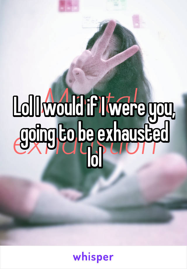 Lol I would if I were you, going to be exhausted lol