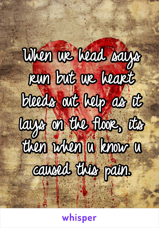 When ur head says run but ur heart bleeds out help as it lays on the floor, its then when u know u caused this pain.