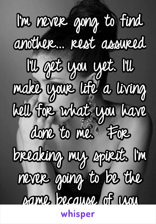 I'm never gong to find another... rest assured I'll get you yet. I'll make your life a living hell for what you have done to me.  For breaking my spirit. I'm never going to be the same because of you