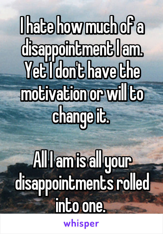 I hate how much of a disappointment I am. Yet I don't have the motivation or will to change it. 

All I am is all your disappointments rolled into one. 