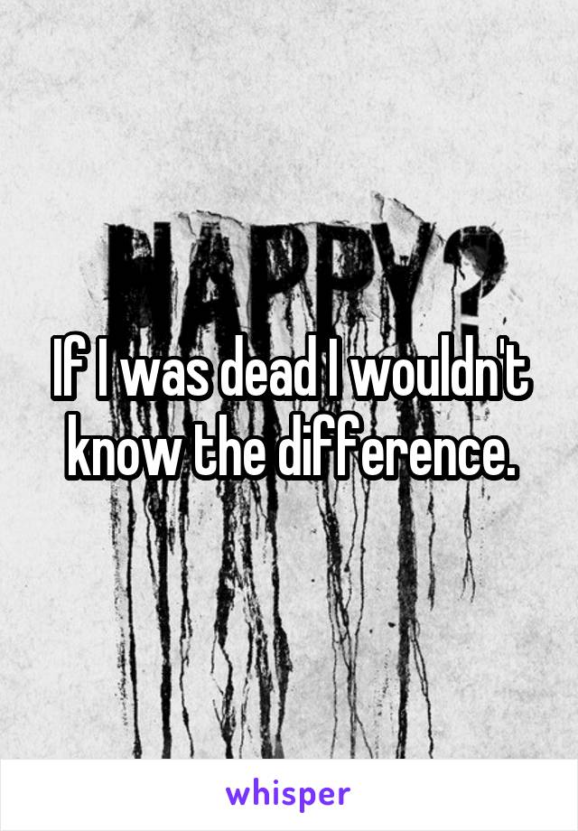 If I was dead I wouldn't know the difference.