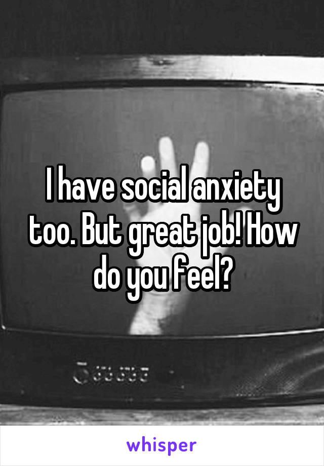 I have social anxiety too. But great job! How do you feel?