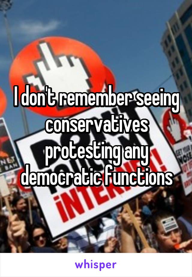 I don't remember seeing conservatives protesting any democratic functions