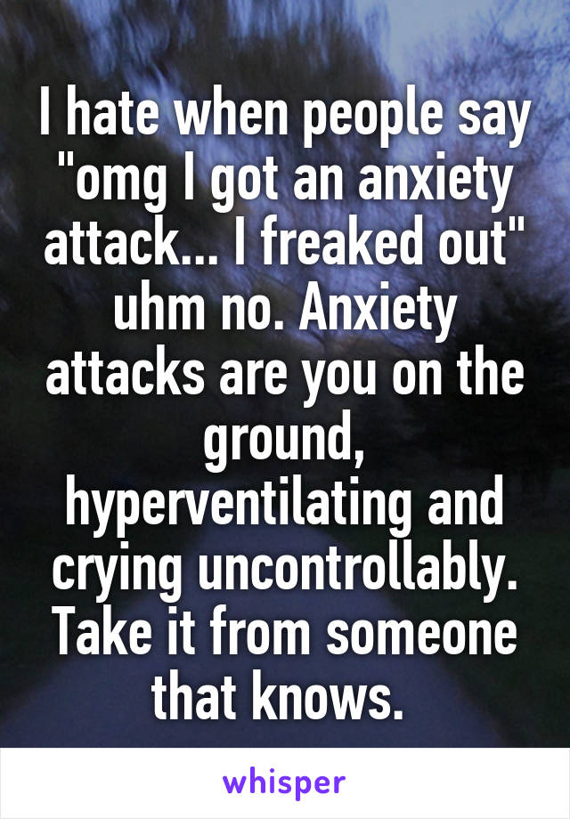 I hate when people say "omg I got an anxiety attack... I freaked out" uhm no. Anxiety attacks are you on the ground, hyperventilating and crying uncontrollably. Take it from someone that knows. 