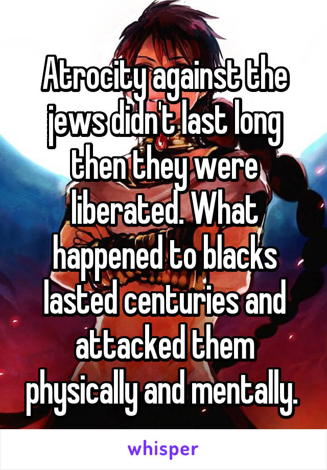 Atrocity against the jews didn't last long then they were liberated. What happened to blacks lasted centuries and attacked them physically and mentally. 