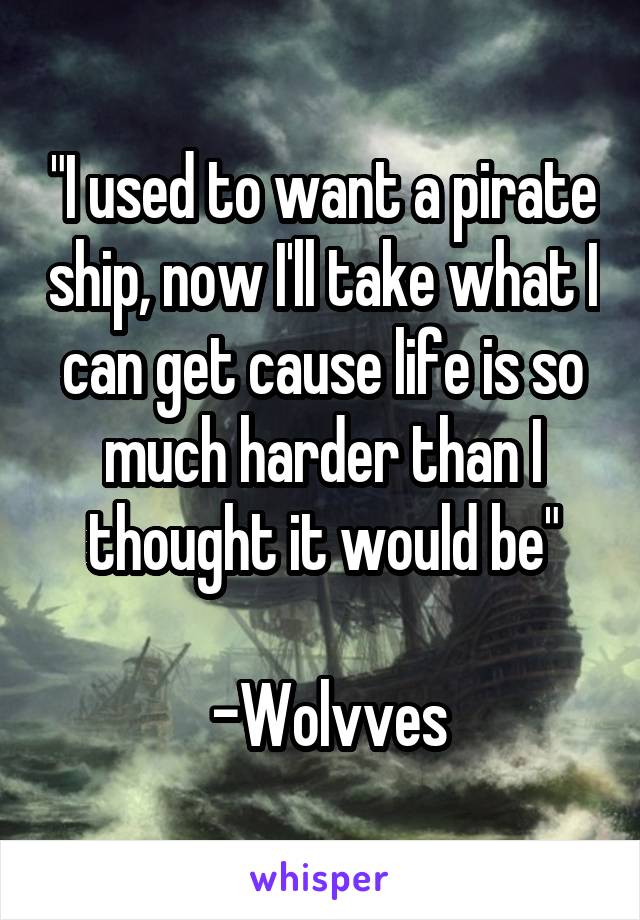 "I used to want a pirate ship, now I'll take what I can get cause life is so much harder than I thought it would be"

 -Wolvves