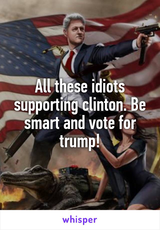 All these idiots supporting clinton. Be smart and vote for trump!