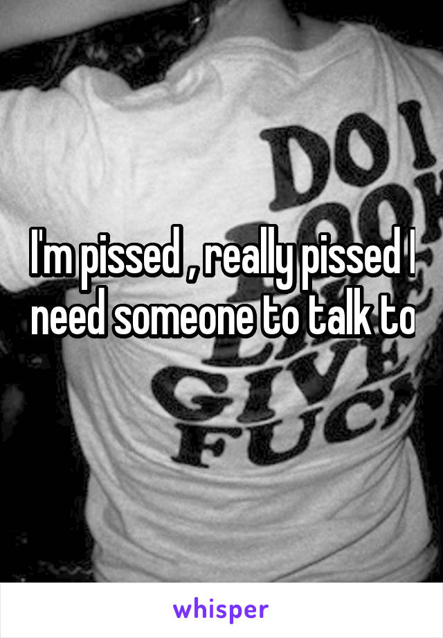 I'm pissed , really pissed I need someone to talk to 