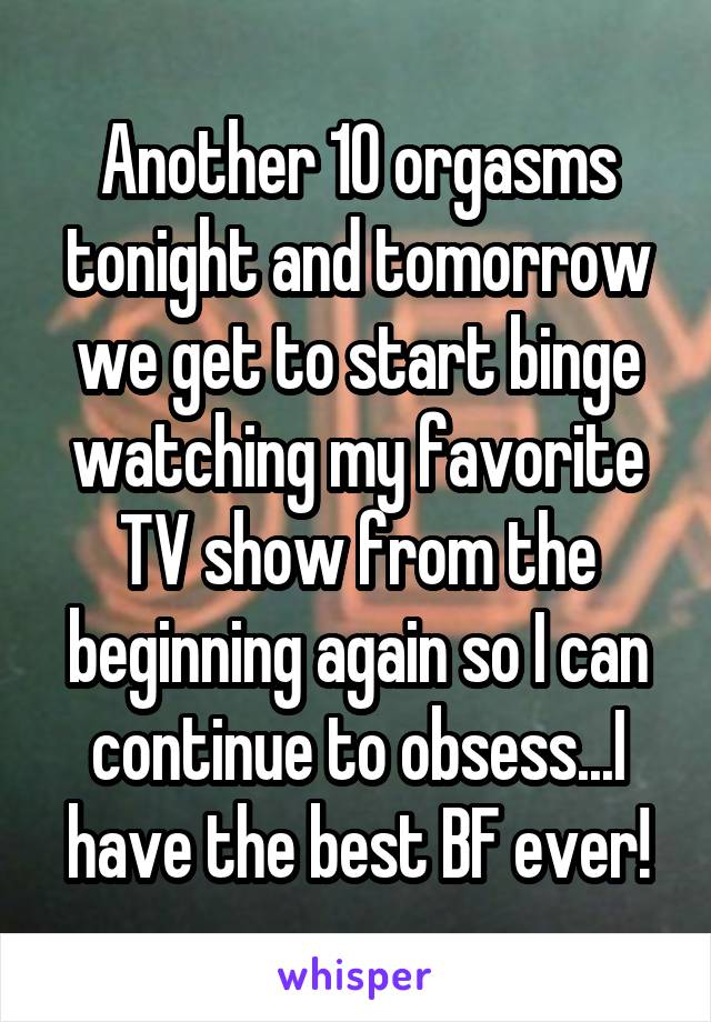 Another 10 orgasms tonight and tomorrow we get to start binge watching my favorite TV show from the beginning again so I can continue to obsess...I have the best BF ever!