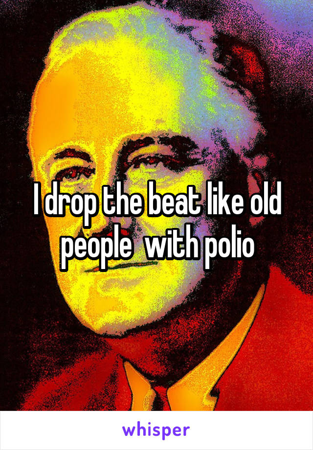 I drop the beat like old people  with polio