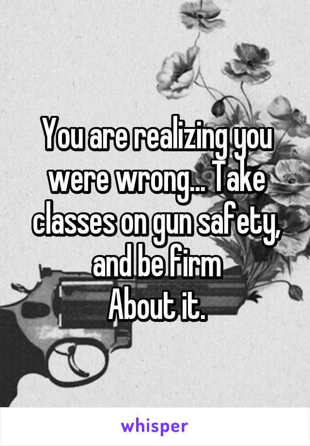 You are realizing you were wrong... Take classes on gun safety, and be firm
About it.