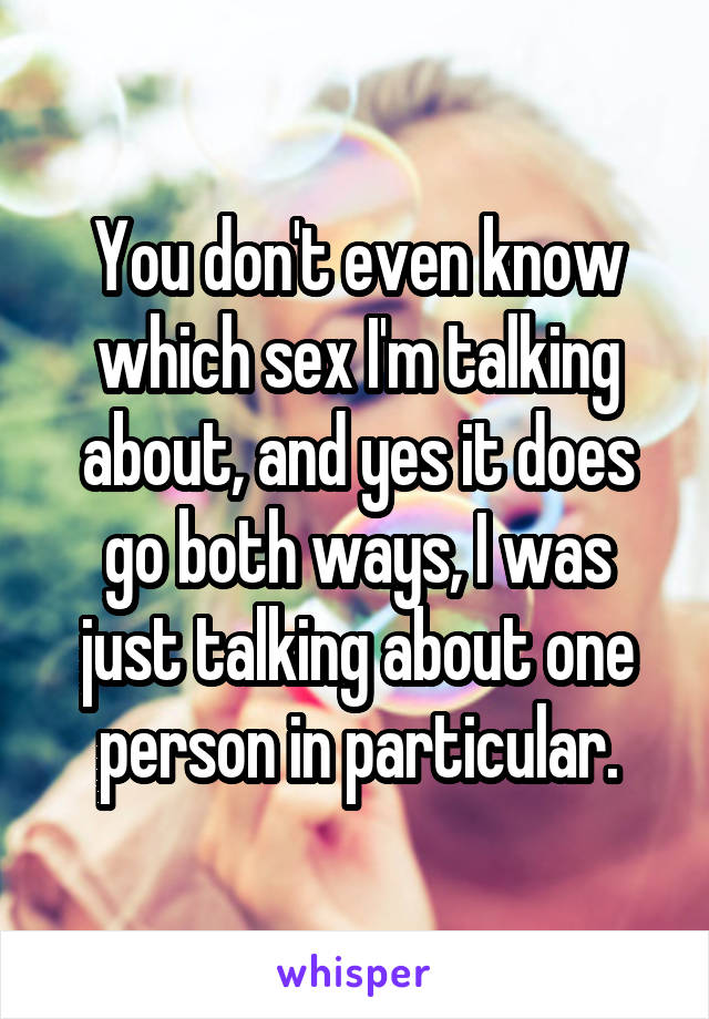 You don't even know which sex I'm talking about, and yes it does go both ways, I was just talking about one person in particular.