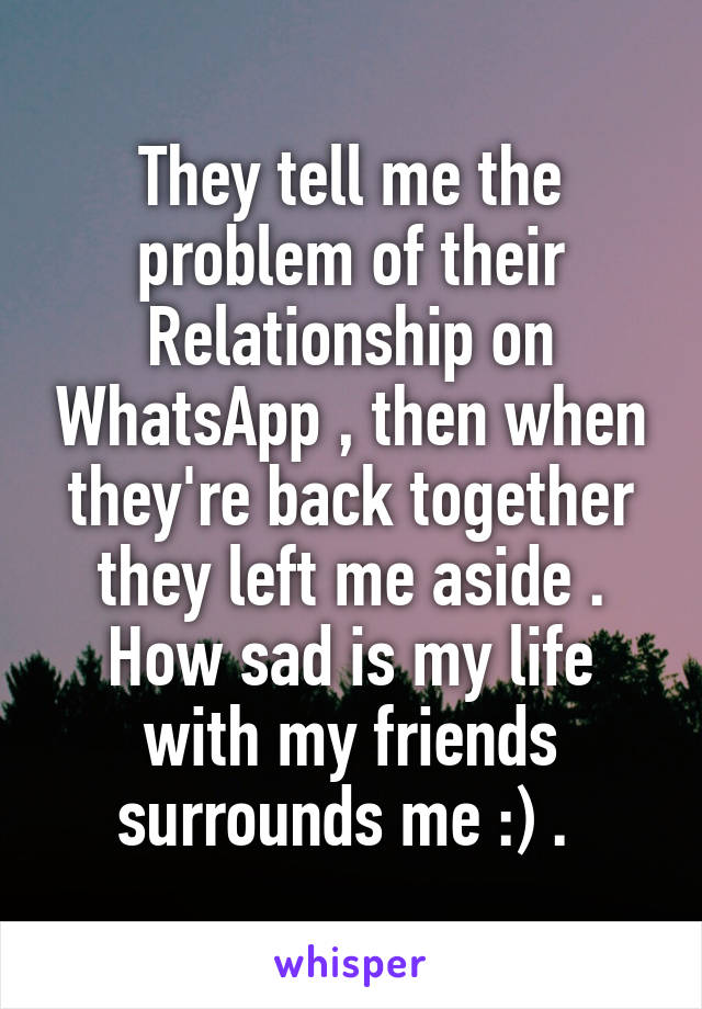 They tell me the problem of their Relationship on WhatsApp , then when they're back together they left me aside . How sad is my life with my friends surrounds me :) . 