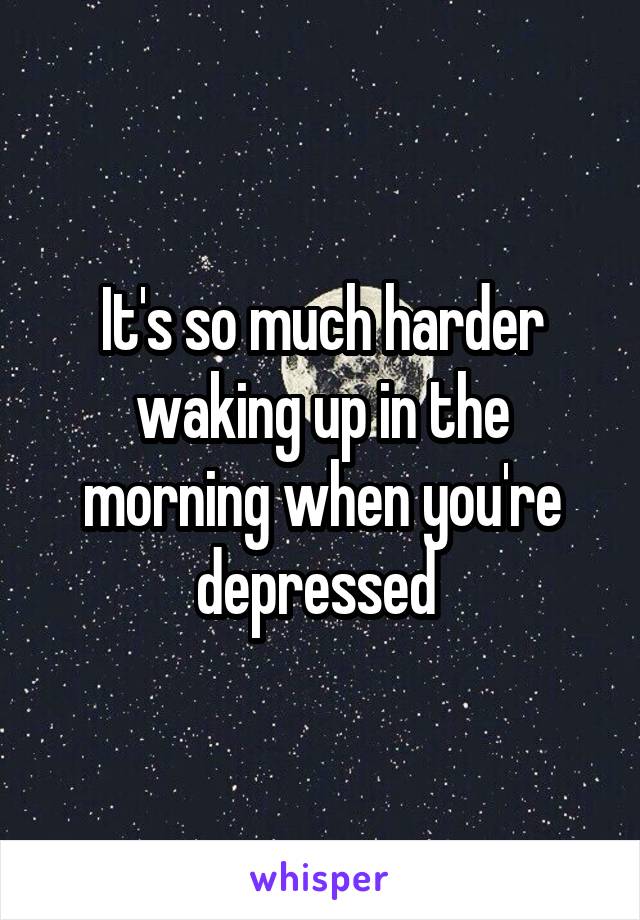 It's so much harder waking up in the morning when you're depressed 