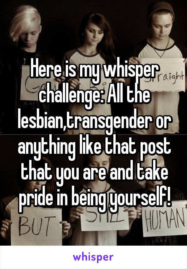 Here is my whisper challenge: All the lesbian,transgender or anything like that post that you are and take pride in being yourself!