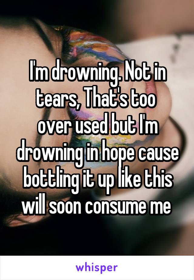 I'm drowning. Not in tears, That's too 
over used but I'm drowning in hope cause bottling it up like this will soon consume me 