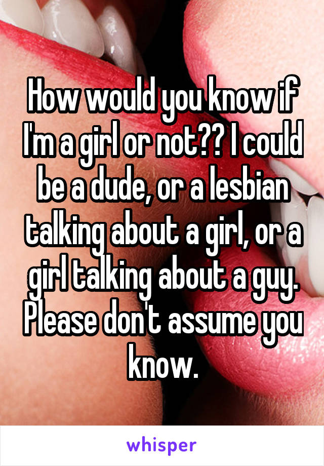 How would you know if I'm a girl or not?? I could be a dude, or a lesbian talking about a girl, or a girl talking about a guy. Please don't assume you know.
