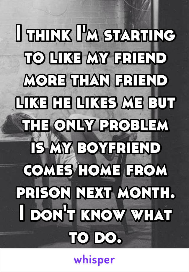 I think I'm starting to like my friend more than friend like he likes me but the only problem is my boyfriend comes home from prison next month. I don't know what to do.