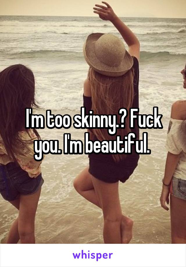 I'm too skinny.? Fuck you. I'm beautiful. 