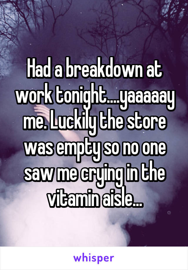 Had a breakdown at work tonight....yaaaaay me. Luckily the store was empty so no one saw me crying in the vitamin aisle...