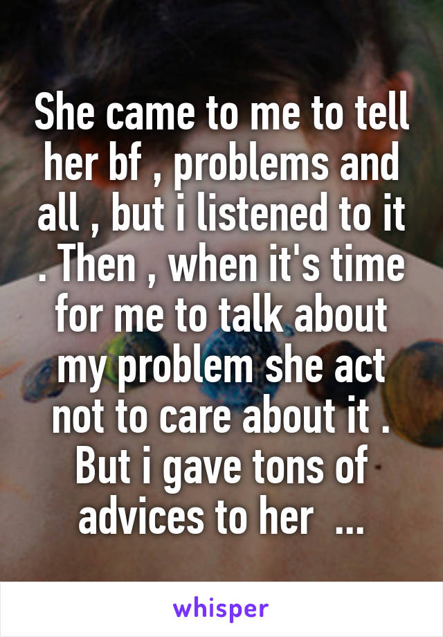 She came to me to tell her bf , problems and all , but i listened to it . Then , when it's time for me to talk about my problem she act not to care about it . But i gave tons of advices to her  ...