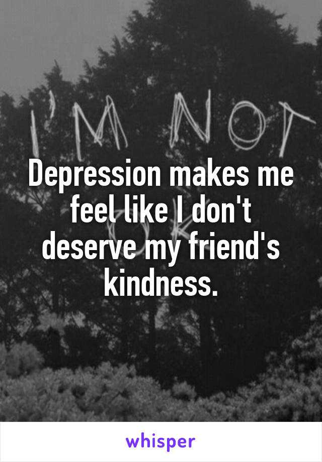 Depression makes me feel like I don't deserve my friend's kindness.