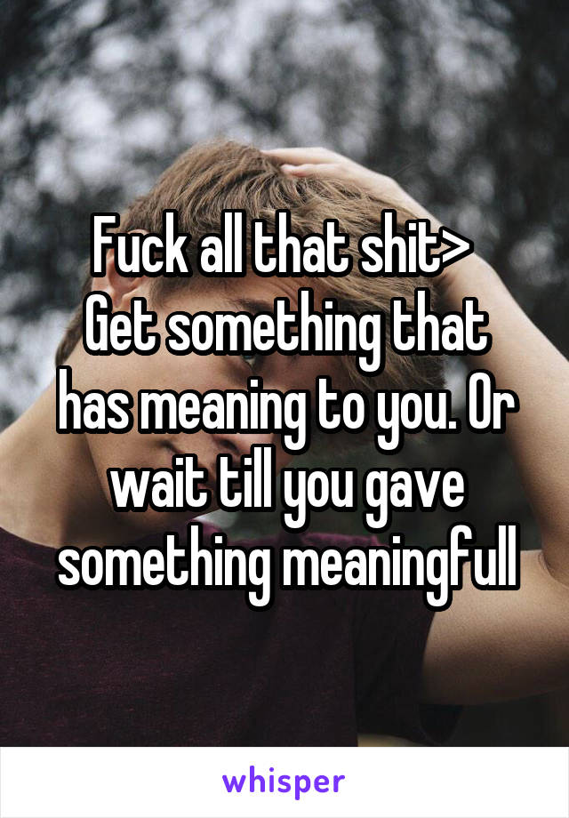 Fuck all that shit> 
Get something that has meaning to you. Or wait till you gave something meaningfull