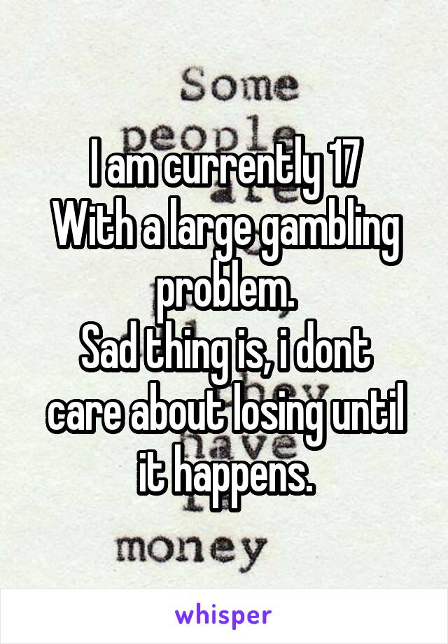 I am currently 17
With a large gambling problem.
Sad thing is, i dont care about losing until it happens.