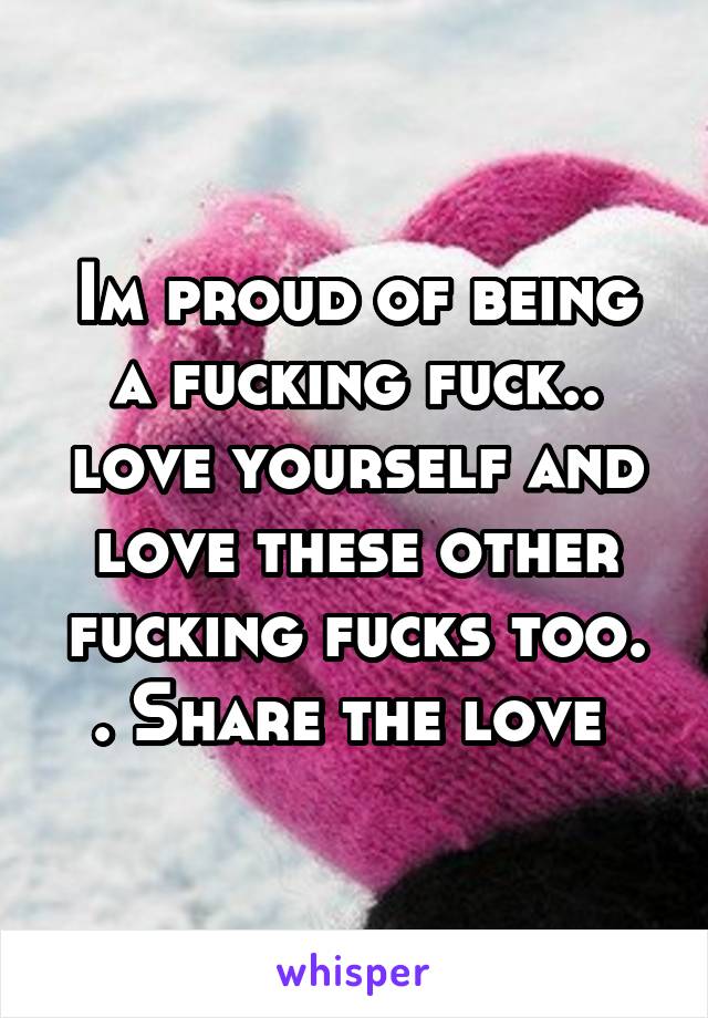 Im proud of being a fucking fuck.. love yourself and love these other fucking fucks too. . Share the love 