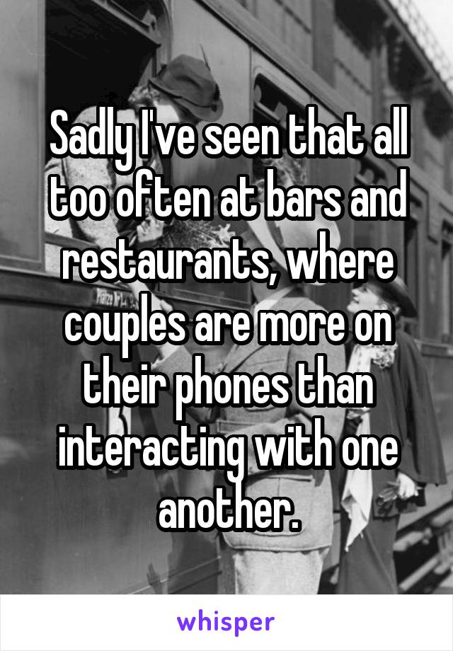 Sadly I've seen that all too often at bars and restaurants, where couples are more on their phones than interacting with one another.