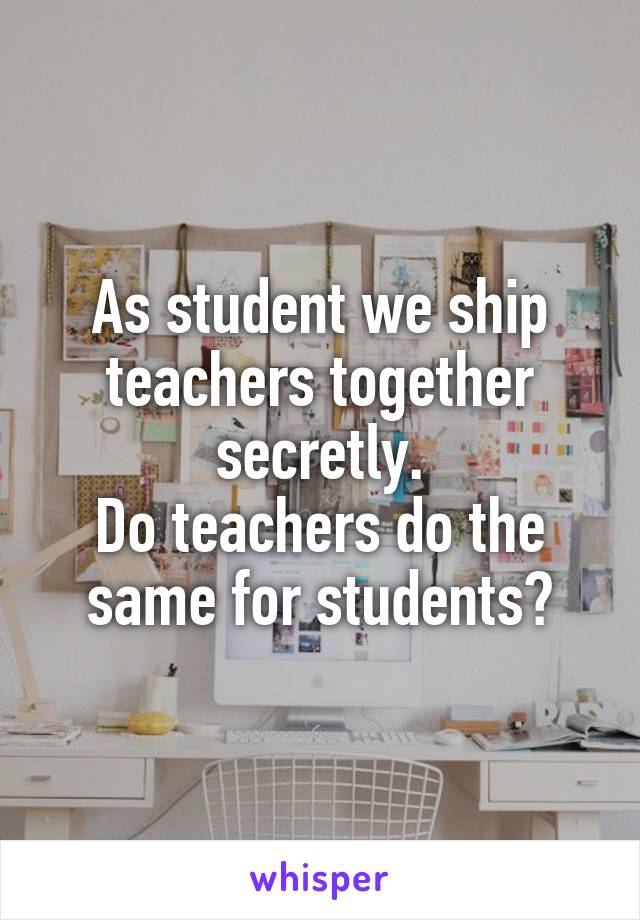 As student we ship teachers together secretly.
Do teachers do the same for students?