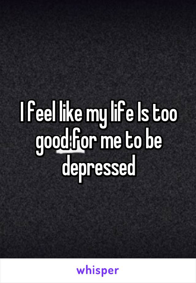 I feel like my life Is too good for me to be depressed