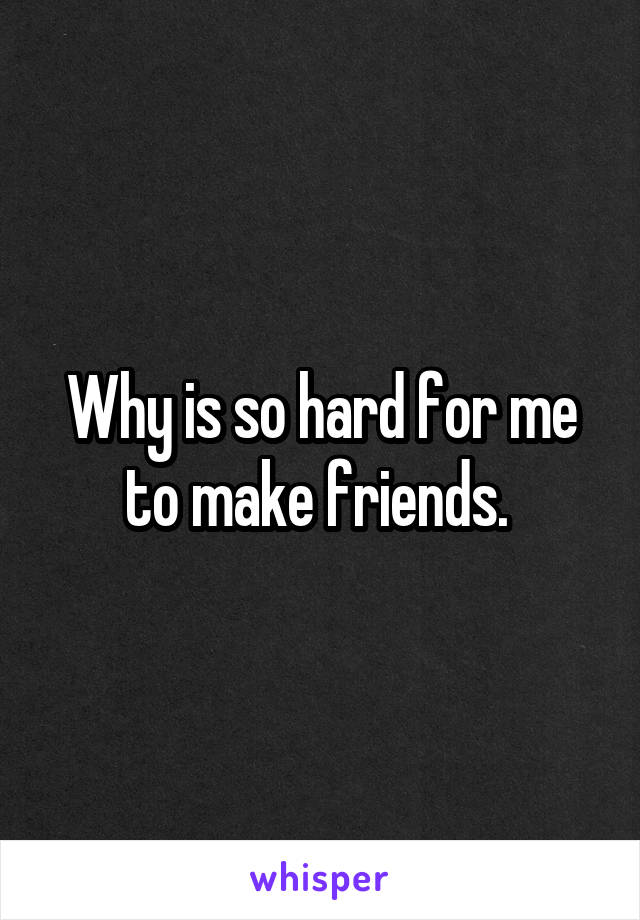 Why is so hard for me to make friends. 