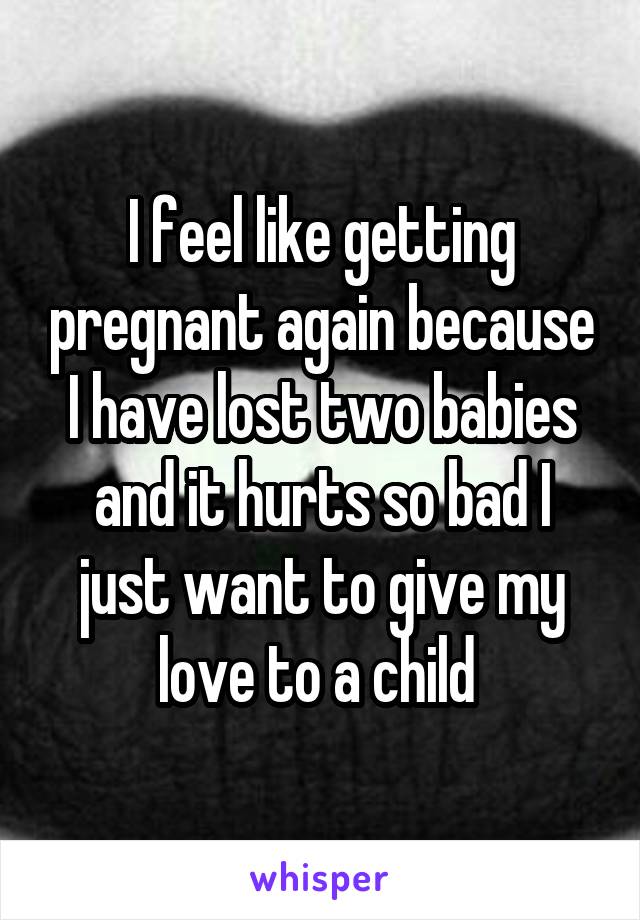 I feel like getting pregnant again because I have lost two babies and it hurts so bad I just want to give my love to a child 