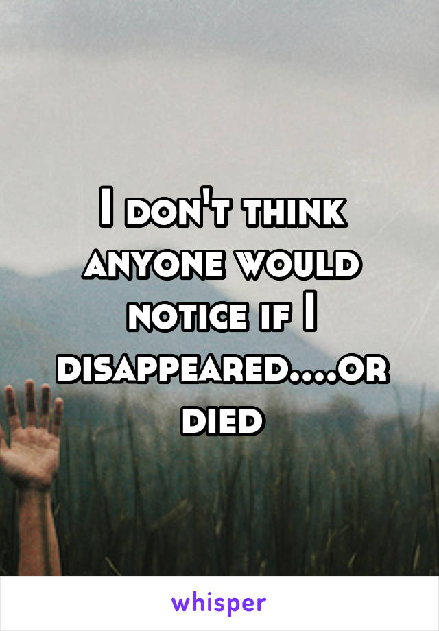 I don't think anyone would notice if I disappeared....or died