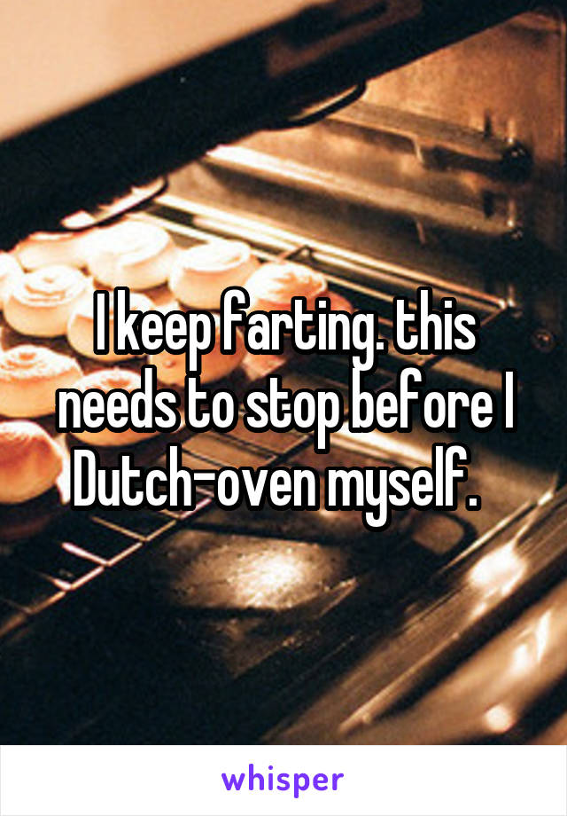 I keep farting. this needs to stop before I Dutch-oven myself.  