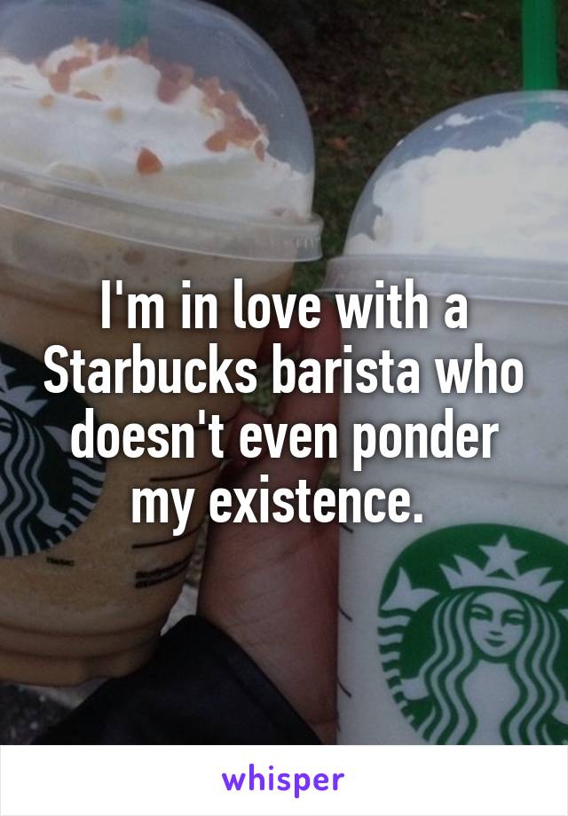 I'm in love with a Starbucks barista who doesn't even ponder my existence. 