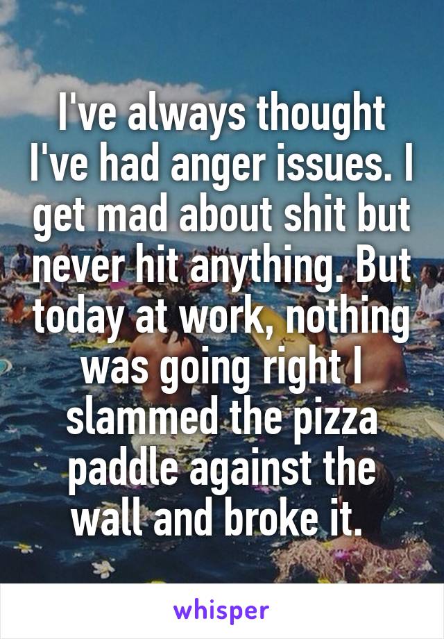 I've always thought I've had anger issues. I get mad about shit but never hit anything. But today at work, nothing was going right I slammed the pizza paddle against the wall and broke it. 