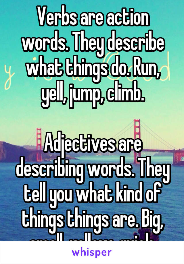 Verbs are action words. They describe what things do. Run, yell, jump, climb.

Adjectives are describing words. They tell you what kind of things things are. Big, small, yellow, quick.