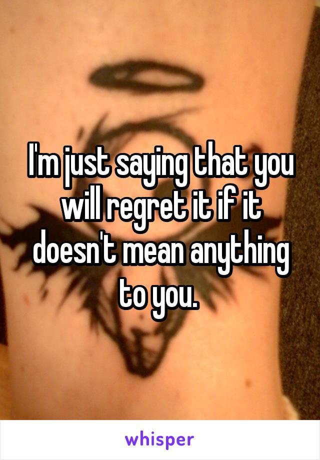 I'm just saying that you will regret it if it doesn't mean anything to you. 