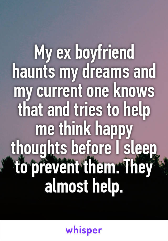 My ex boyfriend haunts my dreams and my current one knows that and tries to help me think happy thoughts before I sleep to prevent them. They almost help.