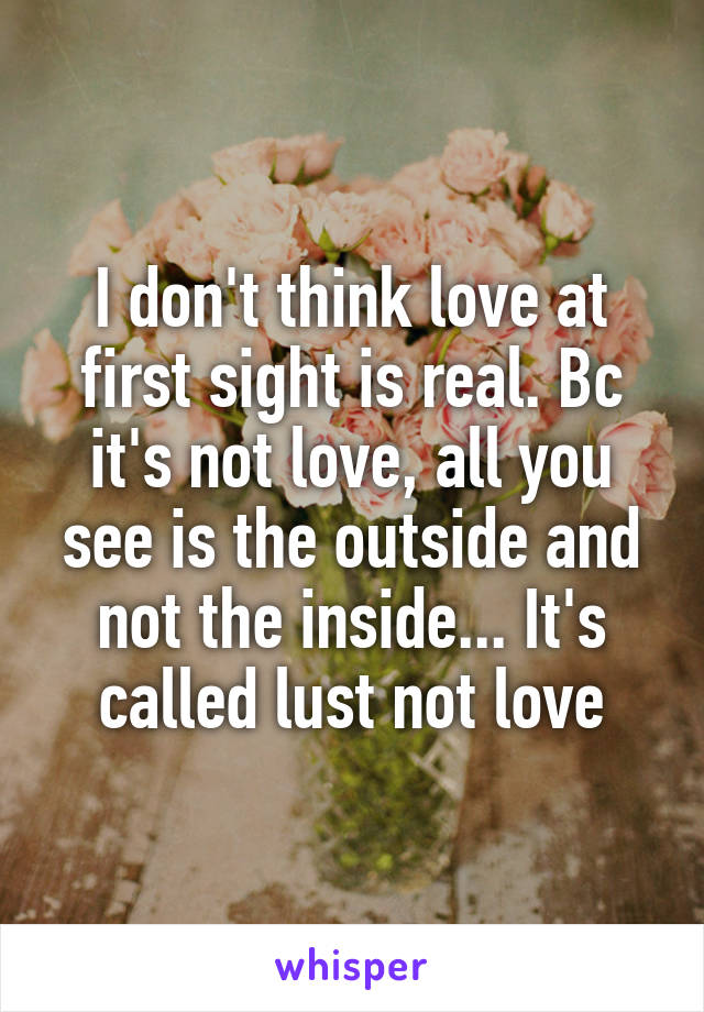 I don't think love at first sight is real. Bc it's not love, all you see is the outside and not the inside... It's called lust not love