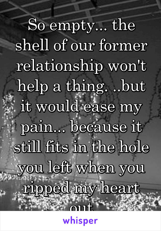 So empty... the shell of our former relationship won't help a thing. ..but it would ease my pain... because it still fits in the hole you left when you ripped my heart out