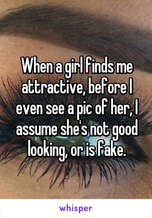 When a girl finds me attractive, before I even see a pic of her, I assume she's not good looking, or is fake.