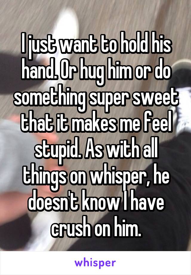 I just want to hold his hand. Or hug him or do something super sweet that it makes me feel stupid. As with all things on whisper, he doesn't know I have crush on him.