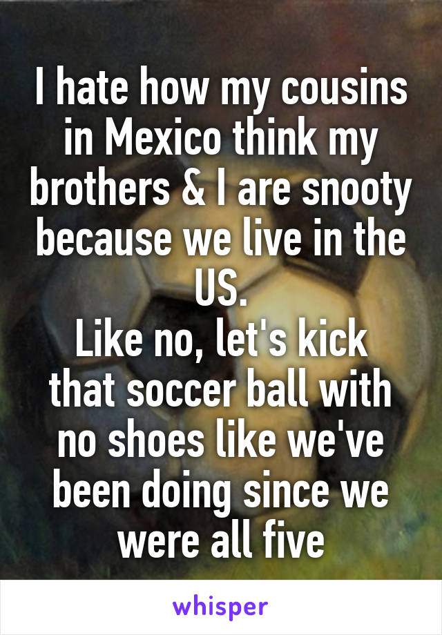 I hate how my cousins in Mexico think my brothers & I are snooty because we live in the US.
Like no, let's kick that soccer ball with no shoes like we've been doing since we were all five