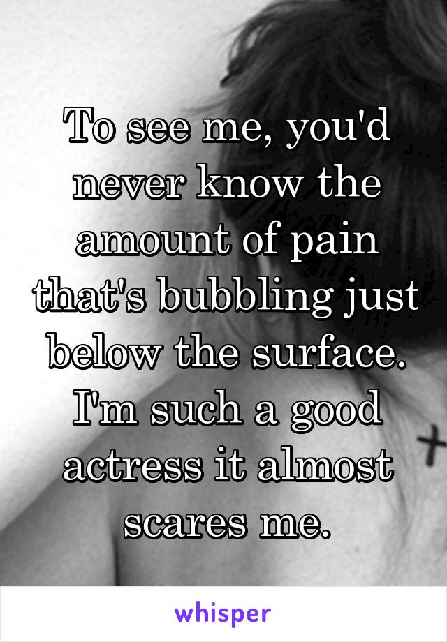 To see me, you'd never know the amount of pain that's bubbling just below the surface. I'm such a good actress it almost scares me.