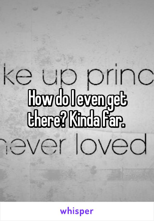 How do I even get there? Kinda far. 